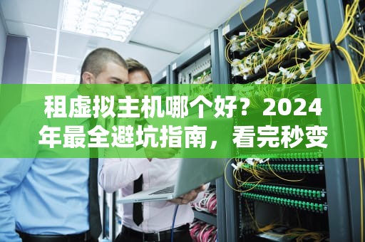 租虚拟主机哪个好？2024年最全避坑指南，看完秒变老司机！