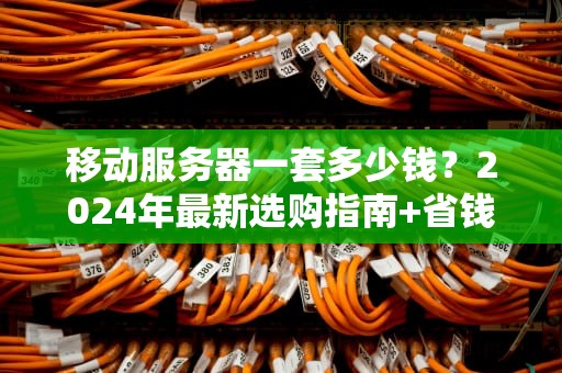 移动服务器一套多少钱？2024年最新选购指南+省钱骚操作！