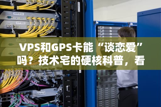 VPS和GPS卡能“谈恋爱”吗？技术宅的硬核科普，看完笑出腹肌！