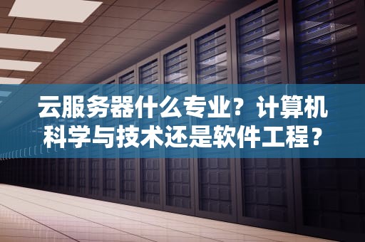 云服务器什么专业？计算机科学与技术还是软件工程？一文读懂如何选对专业玩转云计算！