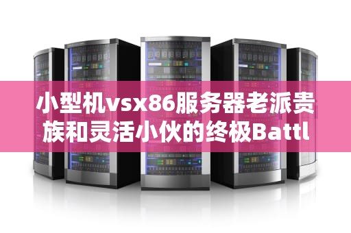 小型机vsx86服务器老派贵族和灵活小伙的终极Battle！