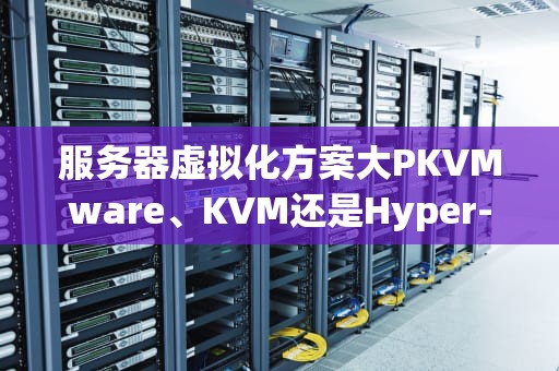 服务器虚拟化方案大PKVMware、KVM还是Hyper-V？老司机带你选对不翻车！
