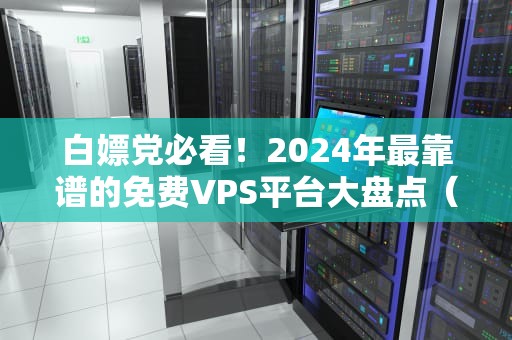 白嫖党必看！2024年最靠谱的免费VPS平台大盘点（附避坑指南）
