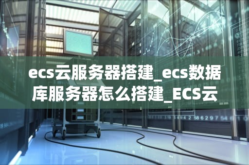 ecs云服务器搭建_ecs数据库服务器怎么搭建_ECS云服务器搭建指南