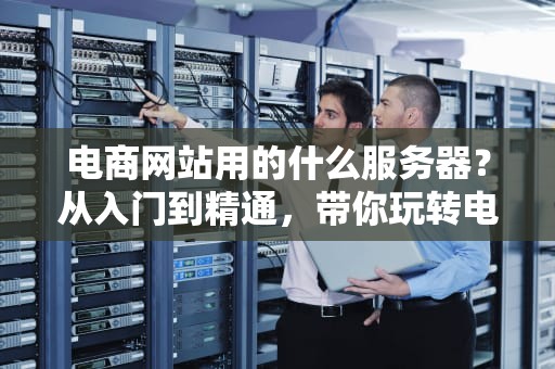 电商网站用的什么服务器？从入门到精通，带你玩转电商服务器选型！