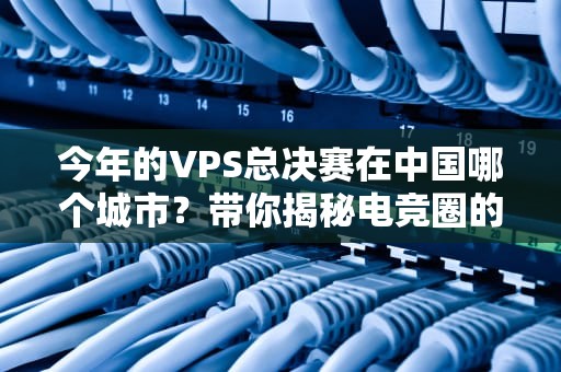 今年的VPS总决赛在中国哪个城市？带你揭秘电竞圈的“服务器奥运会”