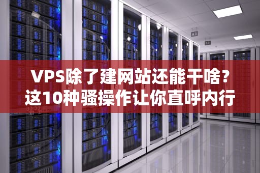 VPS除了建网站还能干啥？这10种骚操作让你直呼内行！