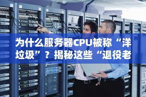 为什么服务器CPU被称“洋垃圾”？揭秘这些“退役老兵”的前世今生！