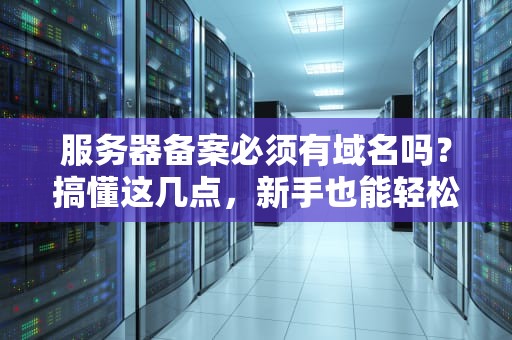 服务器备案必须有域名吗？搞懂这几点，新手也能轻松上手！