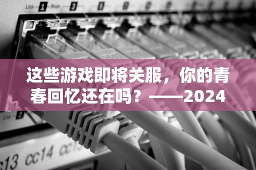这些游戏即将关服，你的青春回忆还在吗？——2024年服务器停运名单大揭秘