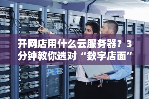开网店用什么云服务器？3分钟教你选对“数字店面”不踩坑！