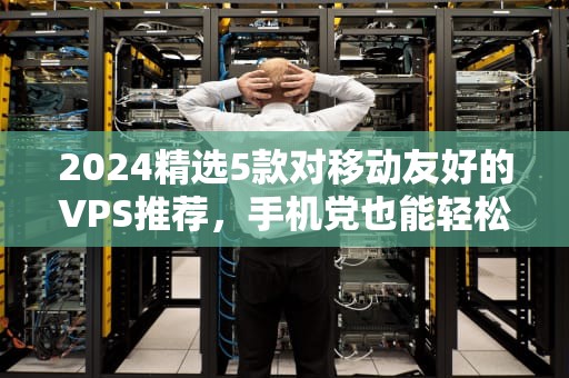 2024精选5款对移动友好的VPS推荐，手机党也能轻松管理！