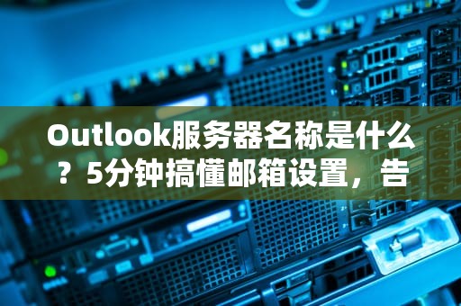 Outlook服务器名称是什么？5分钟搞懂邮箱设置，告别连接错误！