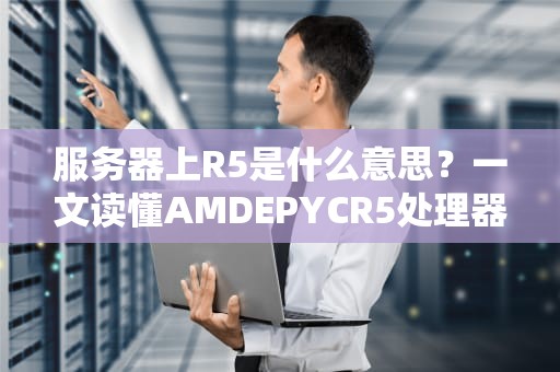 服务器上R5是什么意思？一文读懂AMDEPYCR5处理器的那些事儿！
