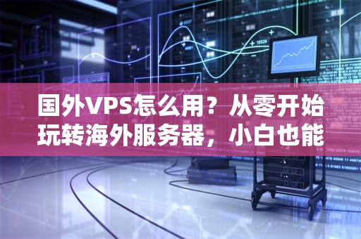 国外VPS怎么用？从零开始玩转海外服务器，小白也能变大神！