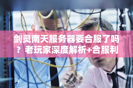 剑灵南天服务器要合服了吗？老玩家深度解析+合服利弊指南！