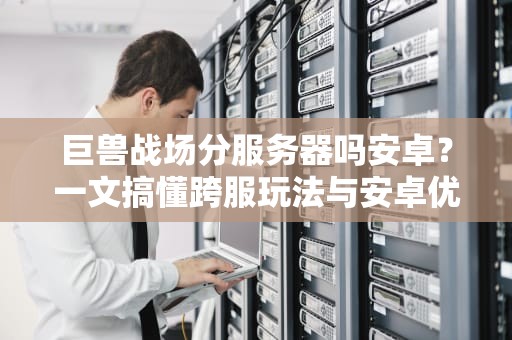 巨兽战场分服务器吗安卓？一文搞懂跨服玩法与安卓优化技巧！