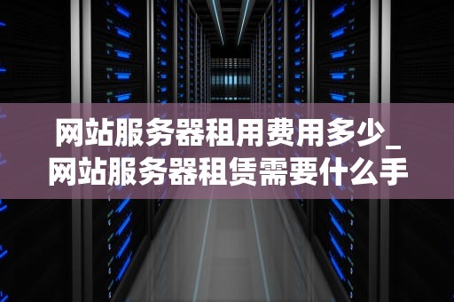 网站服务器租用费用多少_网站服务器租赁需要什么手续_网站服务器租用费用的全面解析