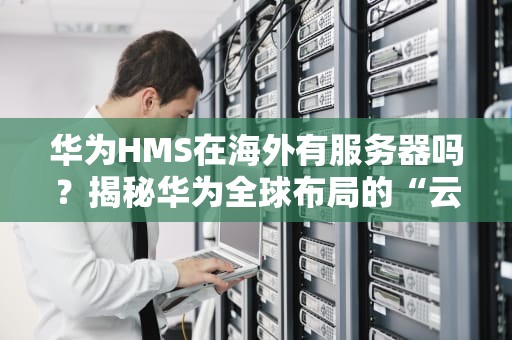 华为HMS在海外有服务器吗？揭秘华为全球布局的“云上基建”