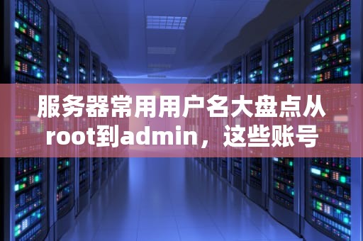 服务器常用用户名大盘点从root到admin，这些账号你都知道吗？