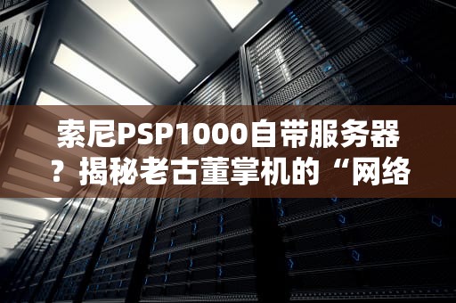 索尼PSP1000自带服务器？揭秘老古董掌机的“网络秘辛”与趣味冷知识！