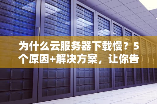 为什么云服务器下载慢？5个原因+解决方案，让你告别龟速！