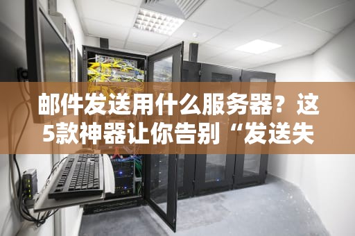 邮件发送用什么服务器？这5款神器让你告别“发送失败”的尴尬！