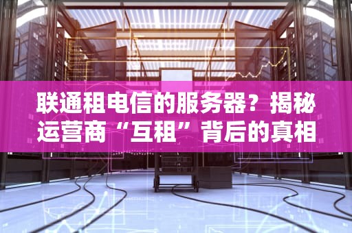联通租电信的服务器？揭秘运营商“互租”背后的真相与性能内幕！