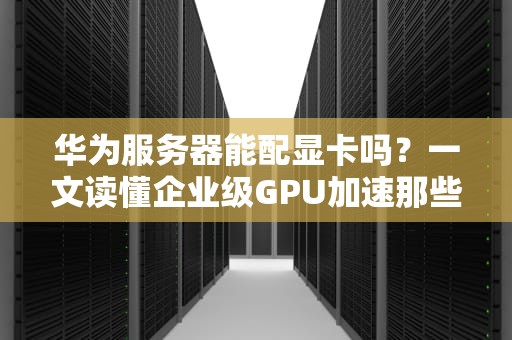 华为服务器能配显卡吗？一文读懂企业级GPU加速那些事儿！