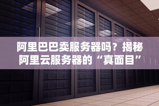 阿里巴巴卖服务器吗？揭秘阿里云服务器的“真面目”与选购避坑指南！