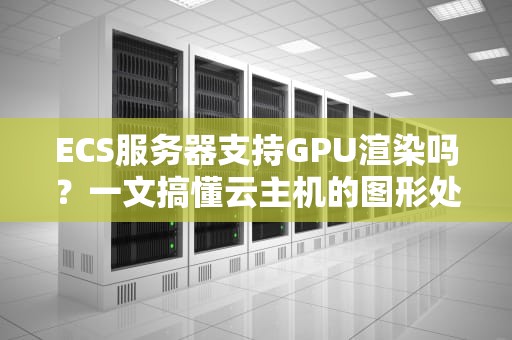 ECS服务器支持GPU渲染吗？一文搞懂云主机的图形处理能力