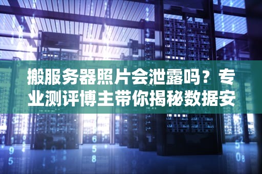 搬服务器照片会泄露吗？专业测评博主带你揭秘数据安全那些事儿！