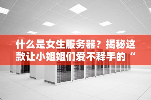 什么是女生服务器？揭秘这款让小姐姐们爱不释手的“数码闺蜜”