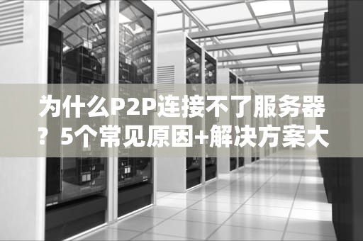 为什么P2P连接不了服务器？5个常见原因+解决方案大揭秘！