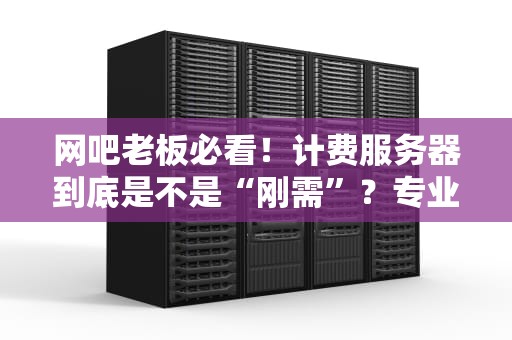 网吧老板必看！计费服务器到底是不是“刚需”？专业测评+省钱攻略