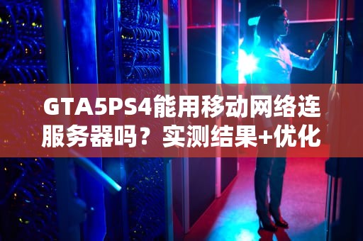GTA5PS4能用移动网络连服务器吗？实测结果+优化技巧大公开！
