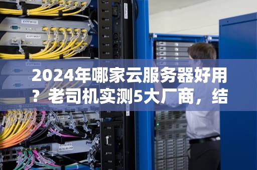 2024年哪家云服务器好用？老司机实测5大厂商，结果笑中带泪！