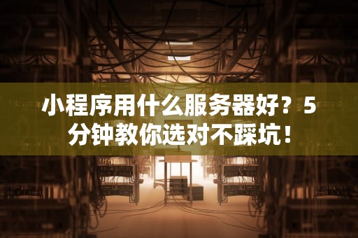 小程序用什么服务器好？5分钟教你选对不踩坑！