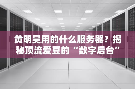 黄明昊用的什么服务器？揭秘顶流爱豆的“数字后台”有多硬核！