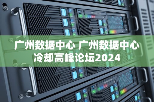 广州数据中心 广州数据中心冷却高峰论坛2024