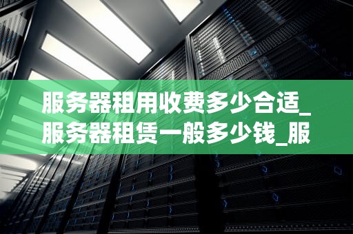 服务器租用收费多少合适_服务器租赁一般多少钱_服务器租用收费多少合适？