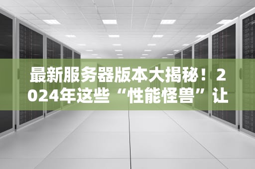 最新服务器版本大揭秘！2024年这些“性能怪兽”让你爽到飞起