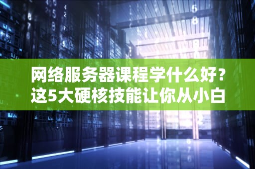 网络服务器课程学什么好？这5大硬核技能让你从小白变大神！