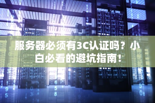 服务器必须有3C认证吗？小白必看的避坑指南！