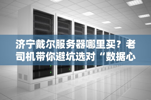 济宁戴尔服务器哪里买？老司机带你避坑选对“数据心脏”！