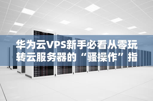 华为云VPS新手必看从零玩转云服务器的“骚操作”指南