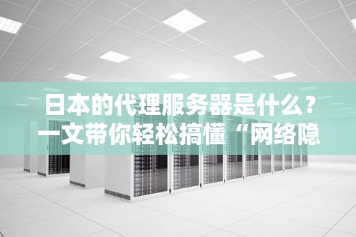 日本的代理服务器是什么？一文带你轻松搞懂“网络隐身术”！