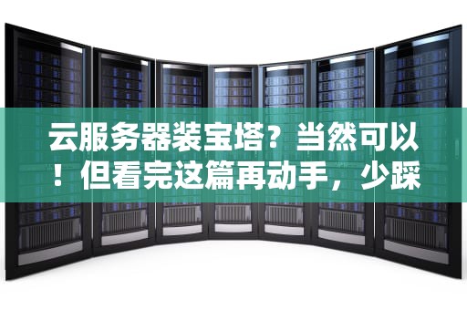 云服务器装宝塔？当然可以！但看完这篇再动手，少踩80%的坑！