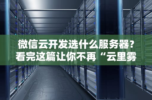微信云开发选什么服务器？看完这篇让你不再“云里雾里”！