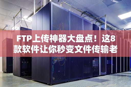 FTP上传神器大盘点！这8款软件让你秒变文件传输老司机
